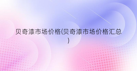 “贝奇漆市场价格(贝奇漆市场价格汇总)