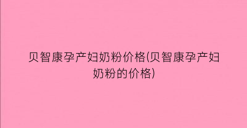 “贝智康孕产妇奶粉价格(贝智康孕产妇奶粉的价格)