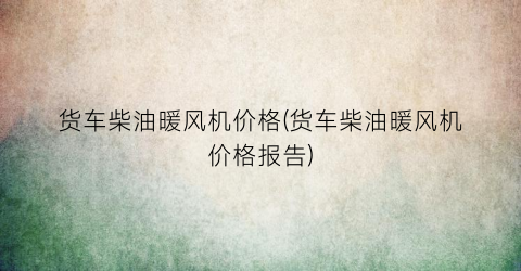 货车柴油暖风机价格(货车柴油暖风机价格报告)