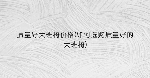 质量好大班椅价格(如何选购质量好的大班椅)