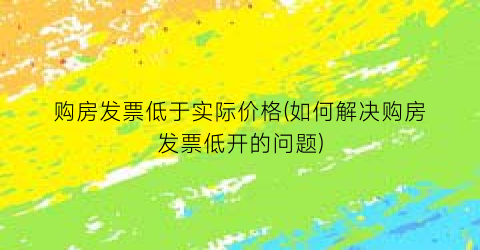 购房发票低于实际价格(如何解决购房发票低开的问题)