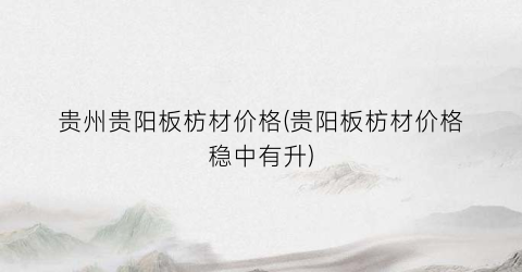 贵州贵阳板枋材价格(贵阳板枋材价格稳中有升)