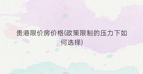 贵港限价房价格(政策限制的压力下如何选择)