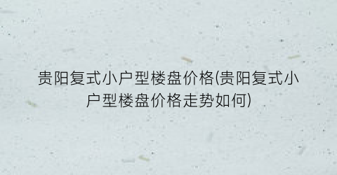 贵阳复式小户型楼盘价格(贵阳复式小户型楼盘价格走势如何)