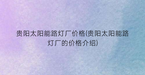 贵阳太阳能路灯厂价格(贵阳太阳能路灯厂的价格介绍)