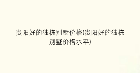 贵阳好的独栋别墅价格(贵阳好的独栋别墅价格水平)