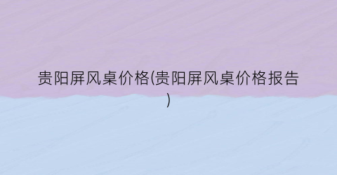 贵阳屏风桌价格(贵阳屏风桌价格报告)