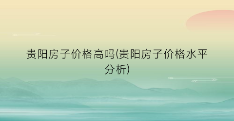 贵阳房子价格高吗(贵阳房子价格水平分析)