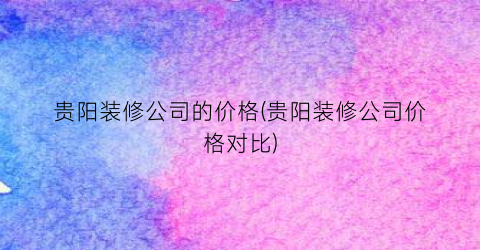 贵阳装修公司的价格(贵阳装修公司价格对比)