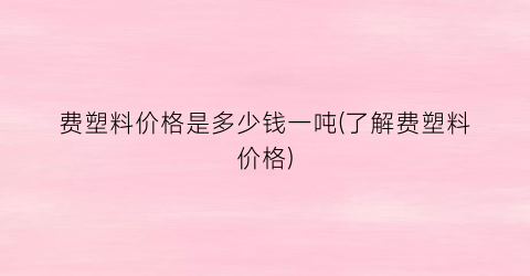 费塑料价格是多少钱一吨(了解费塑料价格)