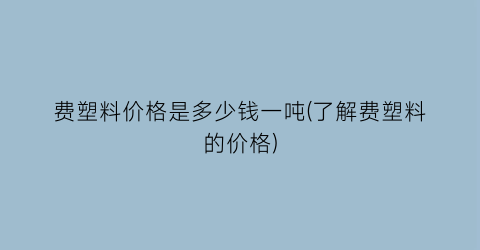 费塑料价格是多少钱一吨(了解费塑料的价格)