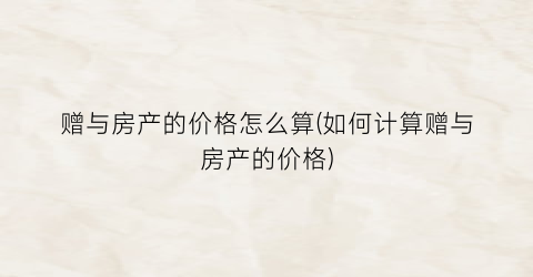 赠与房产的价格怎么算(如何计算赠与房产的价格)