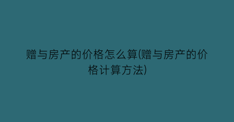 赠与房产的价格怎么算(赠与房产的价格计算方法)