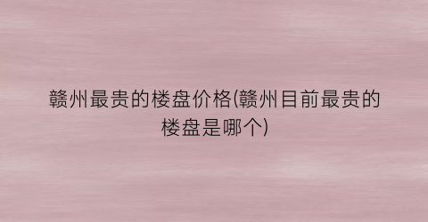 赣州最贵的楼盘价格(赣州目前最贵的楼盘是哪个)