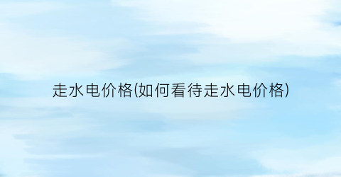 走水电价格(如何看待走水电价格)