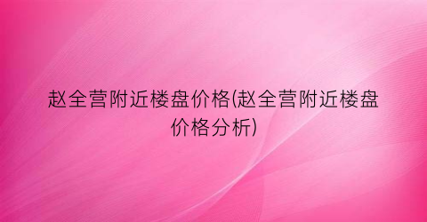 赵全营附近楼盘价格(赵全营附近楼盘价格分析)