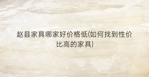 “赵县家具哪家好价格低(如何找到性价比高的家具)
