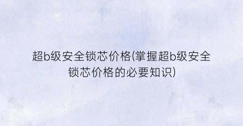 超b级安全锁芯价格(掌握超b级安全锁芯价格的必要知识)