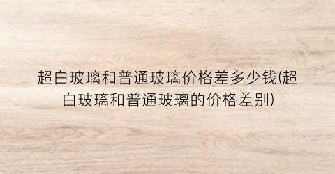 超白玻璃和普通玻璃价格差多少钱(超白玻璃和普通玻璃的价格差别)