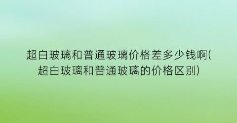 “超白玻璃和普通玻璃价格差多少钱啊(超白玻璃和普通玻璃的价格区别)