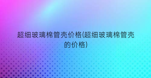 超细玻璃棉管壳价格(超细玻璃棉管壳的价格)