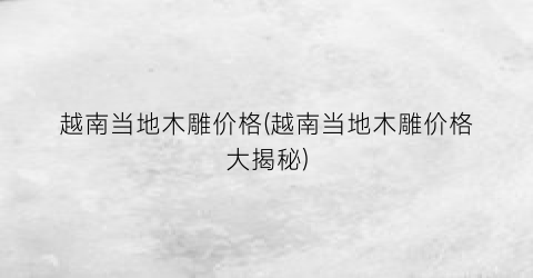 越南当地木雕价格(越南当地木雕价格大揭秘)