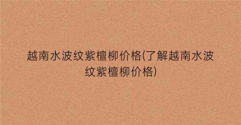 越南水波纹紫檀柳价格(了解越南水波纹紫檀柳价格)
