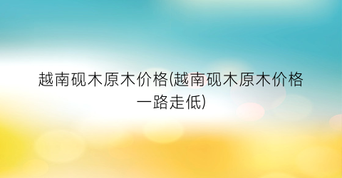 越南砚木原木价格(越南砚木原木价格一路走低)