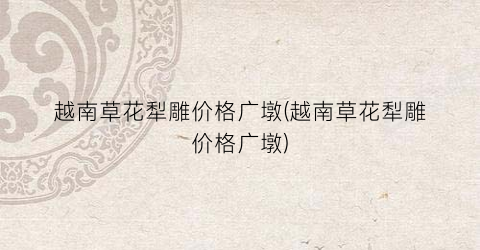 越南草花犁雕价格广墩(越南草花犁雕价格广墩)