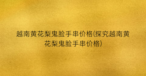 越南黄花梨鬼脸手串价格(探究越南黄花梨鬼脸手串价格)