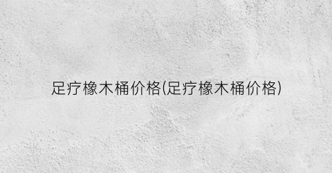 足疗橡木桶价格(足疗橡木桶价格)