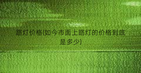 路灯价格(如今市面上路灯的价格到底是多少)