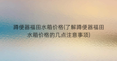 蹲便器福田水箱价格(了解蹲便器福田水箱价格的几点注意事项)