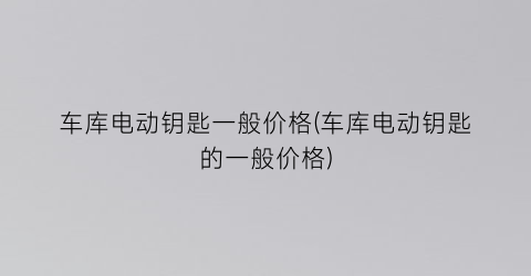 车库电动钥匙一般价格(车库电动钥匙的一般价格)