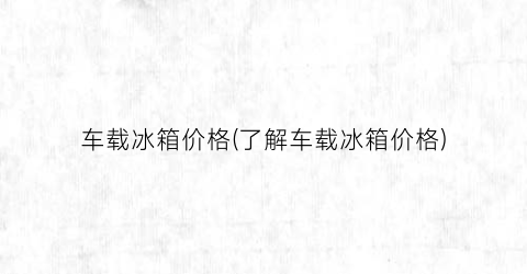 车载冰箱价格(了解车载冰箱价格)