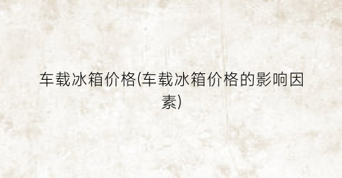 车载冰箱价格(车载冰箱价格的影响因素)