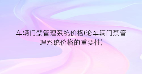 车辆门禁管理系统价格(论车辆门禁管理系统价格的重要性)
