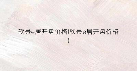 软景e居开盘价格(软景e居开盘价格)