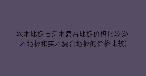 “软木地板与实木复合地板价格比较(软木地板和实木复合地板的价格比较)