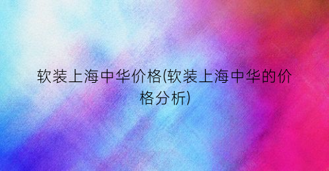 软装上海中华价格(软装上海中华的价格分析)