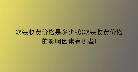 软装收费价格是多少钱(软装收费价格的影响因素有哪些)