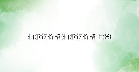 轴承钢价格(轴承钢价格上涨)