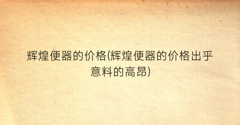 辉煌便器的价格(辉煌便器的价格出乎意料的高昂)