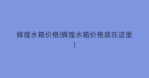 辉煌水箱价格(辉煌水箱价格就在这里)