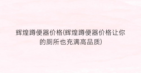辉煌蹲便器价格(辉煌蹲便器价格让你的厕所也充满高品质)