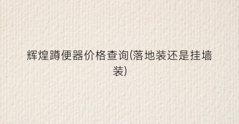 “辉煌蹲便器价格查询(落地装还是挂墙装)