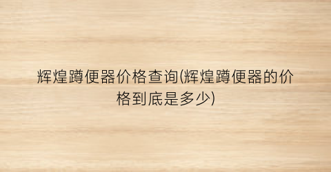 辉煌蹲便器价格查询(辉煌蹲便器的价格到底是多少)