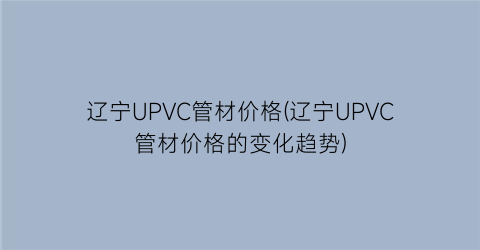 辽宁UPVC管材价格(辽宁UPVC管材价格的变化趋势)