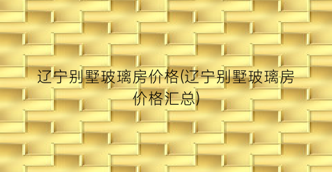 辽宁别墅玻璃房价格(辽宁别墅玻璃房价格汇总)
