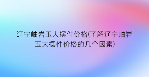 辽宁岫岩玉大摆件价格(了解辽宁岫岩玉大摆件价格的几个因素)